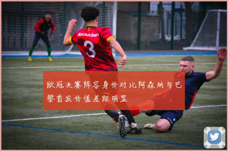 欧冠决赛阵容身价对比阿森纳与巴黎首发价值差距明显