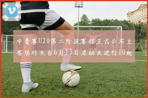 中青赛U20第二阶段赛程正式公布主客场对决自6月13日启动共进行10轮较量