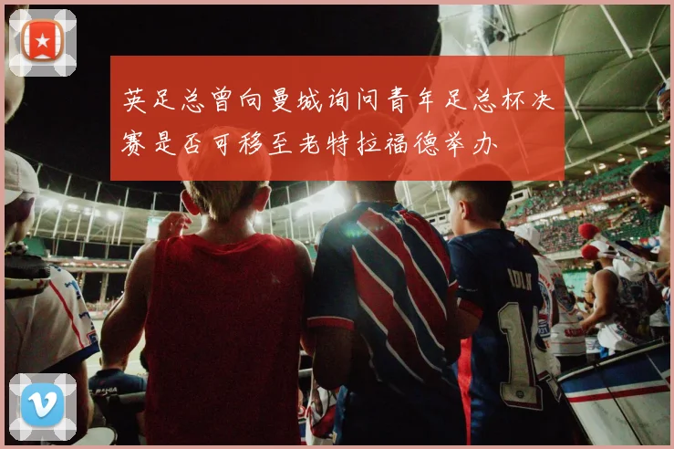 英足总曾向曼城询问青年足总杯决赛是否可移至老特拉福德举办