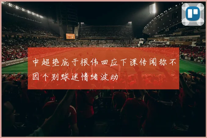 中超垫底于根伟回应下课传闻称不因个别球迷情绪波动