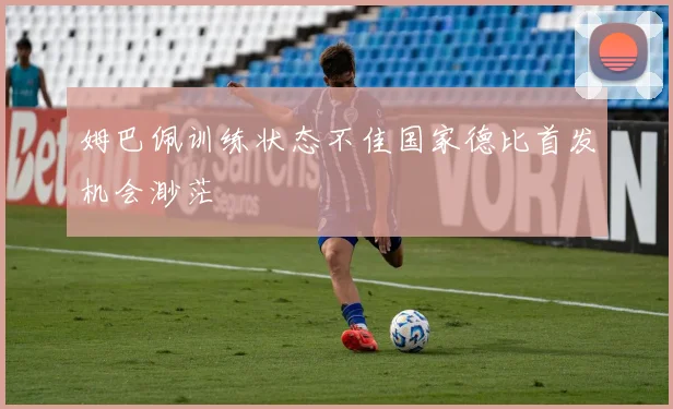 姆巴佩训练状态不佳国家德比首发机会渺茫