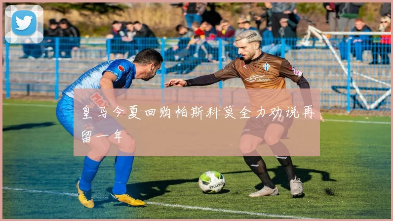 皇马今夏回购帕斯科莫全力劝说再留一年