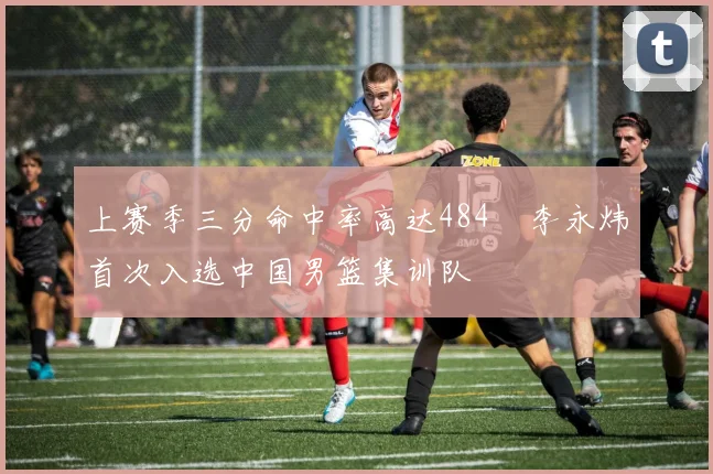 上赛季三分命中率高达484偰李永炜首次入选中国男篮集训队