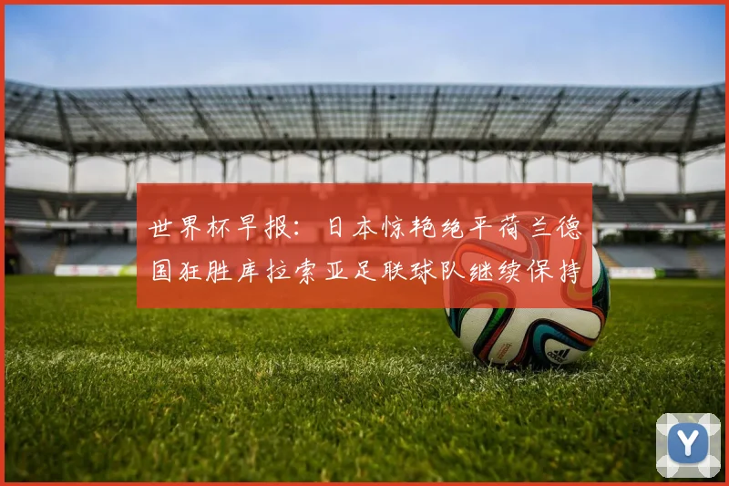 世界杯早报：日本惊艳绝平荷兰德国狂胜库拉索亚足联球队继续保持不败
