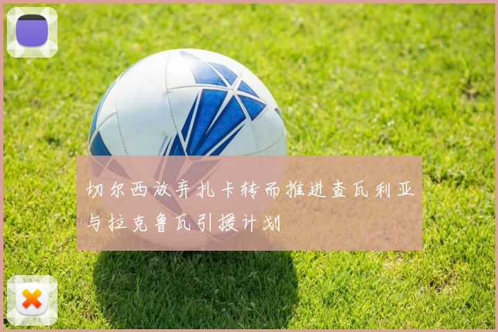 切尔西放弃扎卡转而推进查瓦利亚与拉克鲁瓦引援计划