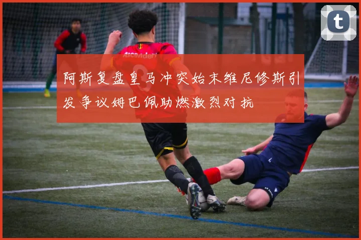 阿斯复盘皇马冲突始末维尼修斯引发争议姆巴佩助燃激烈对抗