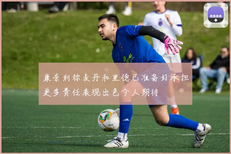 康奈利称麦丹和里德已准备好承担更多责任表现出色令人期待