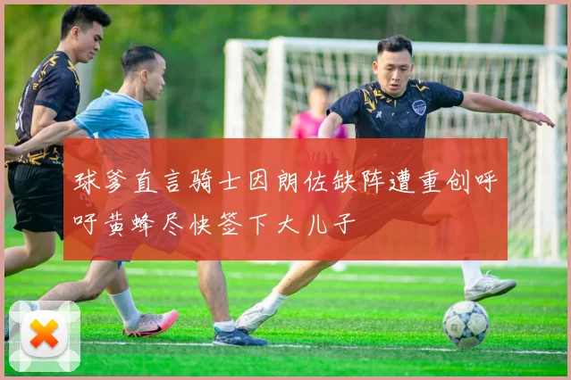 球爹直言骑士因朗佐缺阵遭重创呼吁黄蜂尽快签下大儿子