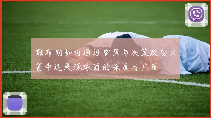 勒布朗如何通过智慧与决策改变火箭命运展现球商的深度与广度