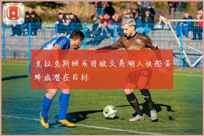 克拉克斯顿或将被交易湖人快船黄蜂成潜在目标